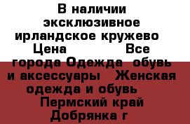 В наличии эксклюзивное ирландское кружево › Цена ­ 38 000 - Все города Одежда, обувь и аксессуары » Женская одежда и обувь   . Пермский край,Добрянка г.